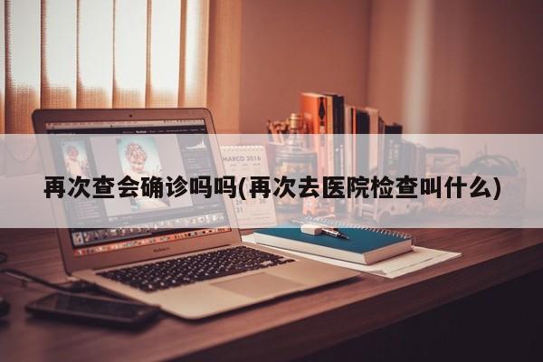 再次查会确诊吗吗(再次去医院检查叫什么)