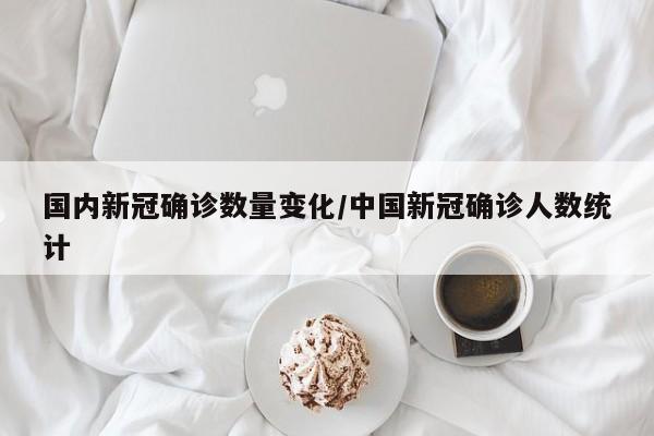 国内新冠确诊数量变化/中国新冠确诊人数统计