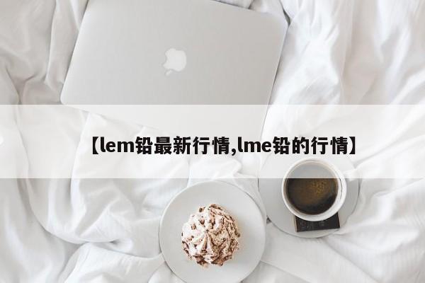 【lem铅最新行情,lme铅的行情】