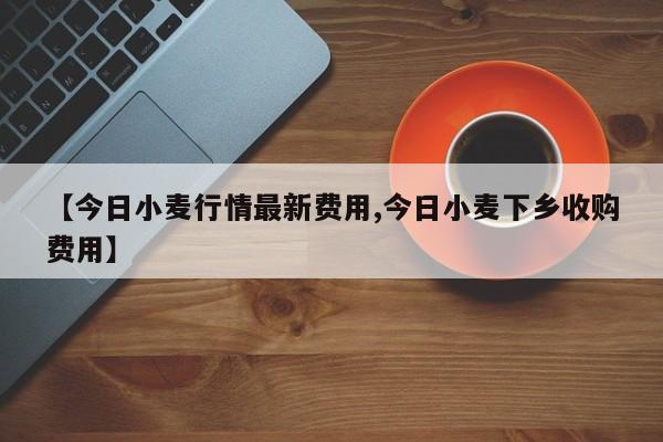 【今日小麦行情最新费用,今日小麦下乡收购费用】