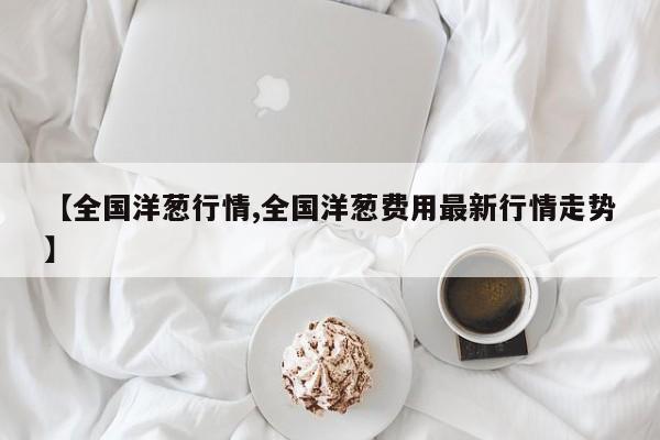 【全国洋葱行情,全国洋葱费用最新行情走势】