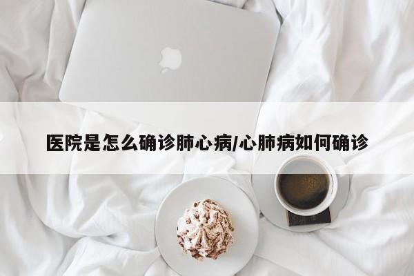 医院是怎么确诊肺心病/心肺病如何确诊