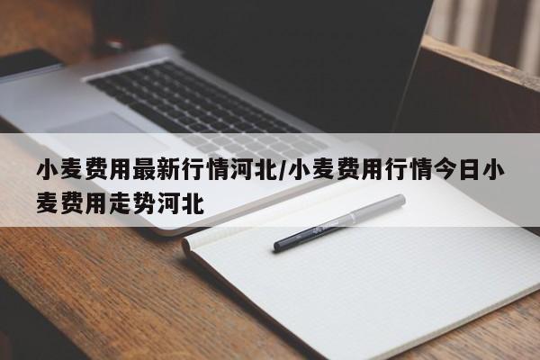 小麦费用最新行情河北/小麦费用行情今日小麦费用走势河北