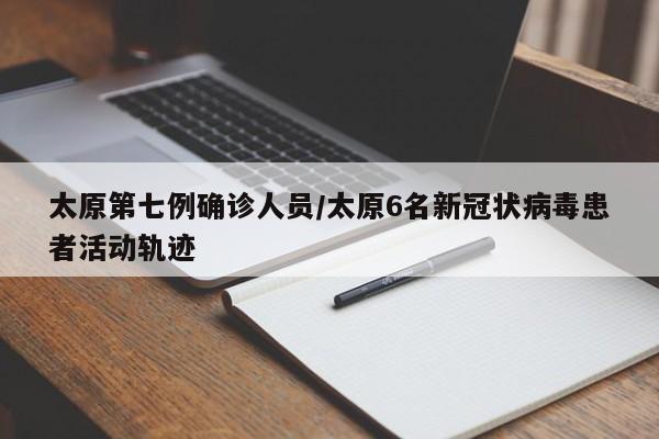 太原第七例确诊人员/太原6名新冠状病毒患者活动轨迹