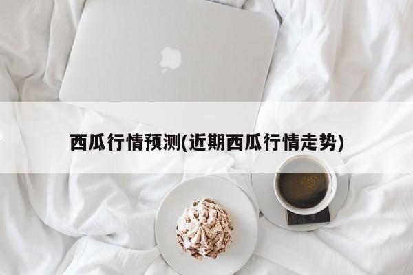 西瓜行情预测(近期西瓜行情走势)