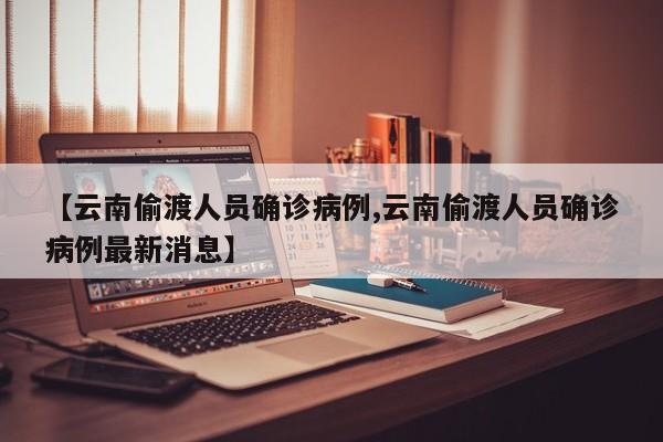 【云南偷渡人员确诊病例,云南偷渡人员确诊病例最新消息】