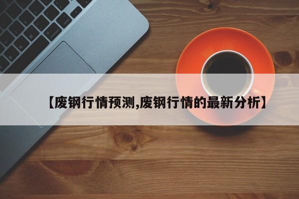 【废钢行情预测,废钢行情的最新分析】