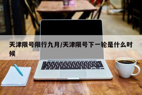 天津限号限行九月/天津限号下一轮是什么时候