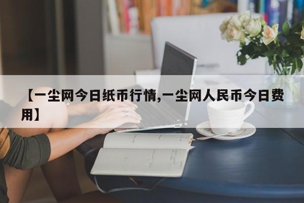 【一尘网今日纸币行情,一尘网人民币今日费用】