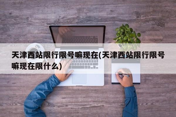 天津西站限行限号嘛现在(天津西站限行限号嘛现在限什么)