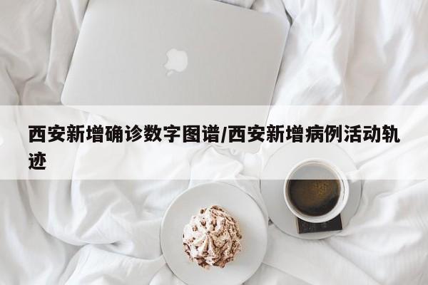 西安新增确诊数字图谱/西安新增病例活动轨迹