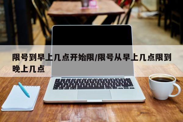 限号到早上几点开始限/限号从早上几点限到晚上几点