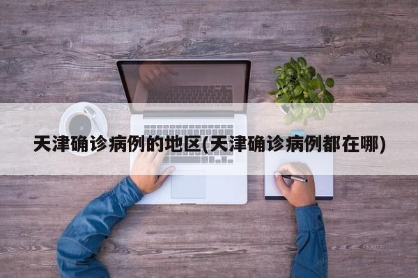 天津确诊病例的地区(天津确诊病例都在哪)