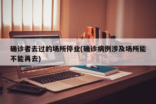 确诊者去过的场所停业(确诊病例涉及场所能不能再去)