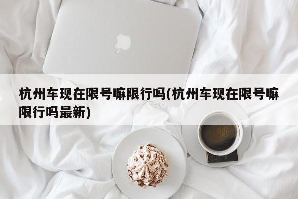杭州车现在限号嘛限行吗(杭州车现在限号嘛限行吗最新)