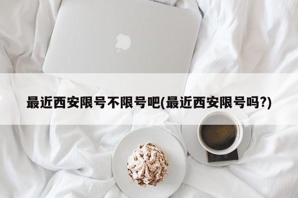 最近西安限号不限号吧(最近西安限号吗?)