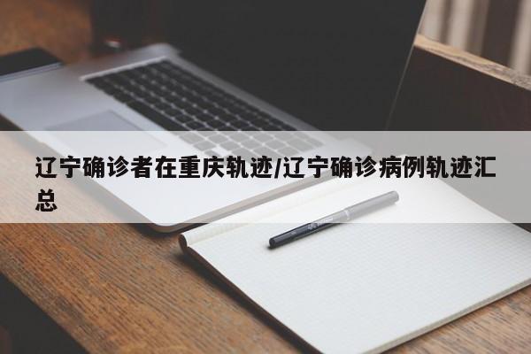 辽宁确诊者在重庆轨迹/辽宁确诊病例轨迹汇总