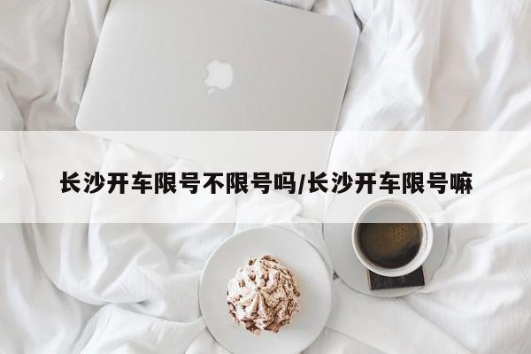 长沙开车限号不限号吗/长沙开车限号嘛