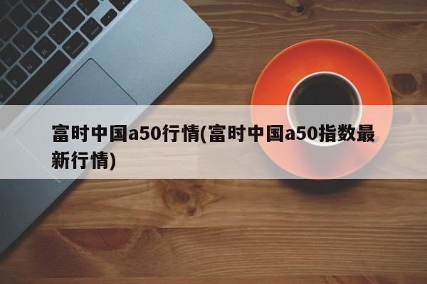 富时中国a50行情(富时中国a50指数最新行情)