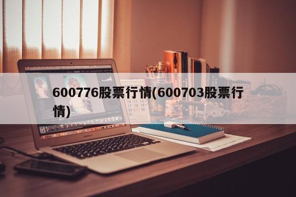 600776股票行情(600703股票行情)