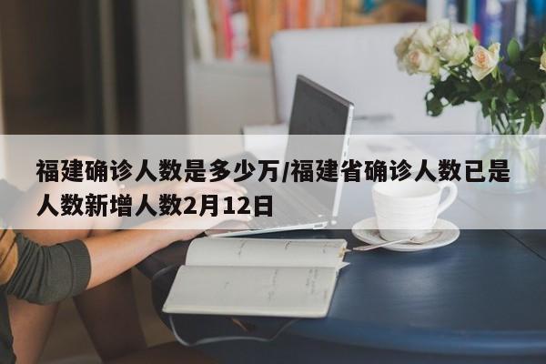 福建确诊人数是多少万/福建省确诊人数已是人数新增人数2月12日