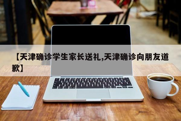 【天津确诊学生家长送礼,天津确诊向朋友道歉】