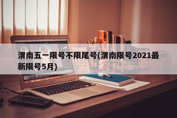 渭南五一限号不限尾号(渭南限号2021最新限号5月)