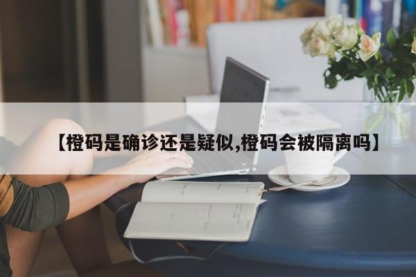 【橙码是确诊还是疑似,橙码会被隔离吗】