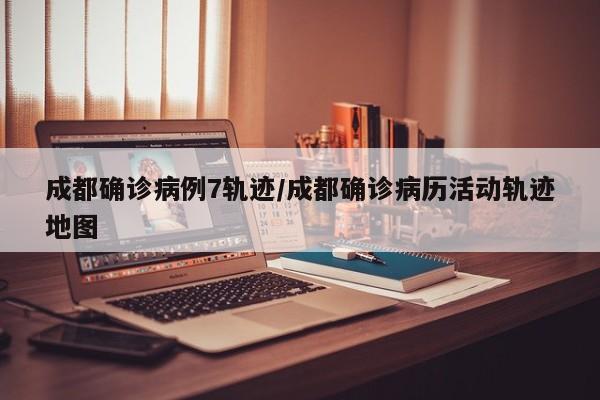 成都确诊病例7轨迹/成都确诊病历活动轨迹地图