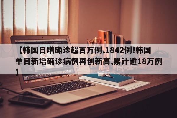 【韩国日增确诊超百万例,1842例!韩国单日新增确诊病例再创新高,累计逾18万例】