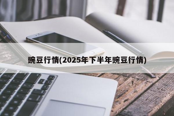 豌豆行情(2025年下半年豌豆行情)