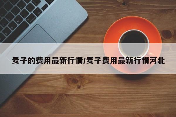 麦子的费用最新行情/麦子费用最新行情河北