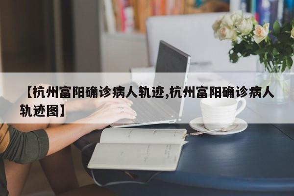 【杭州富阳确诊病人轨迹,杭州富阳确诊病人轨迹图】