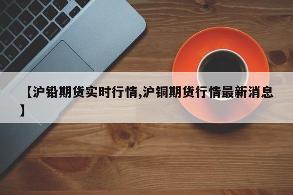 【沪铅期货实时行情,沪铜期货行情最新消息】