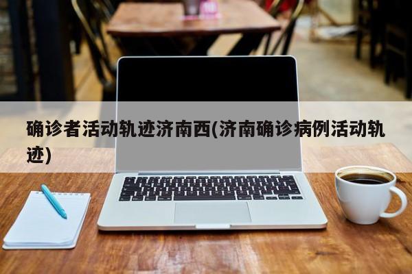 确诊者活动轨迹济南西(济南确诊病例活动轨迹)