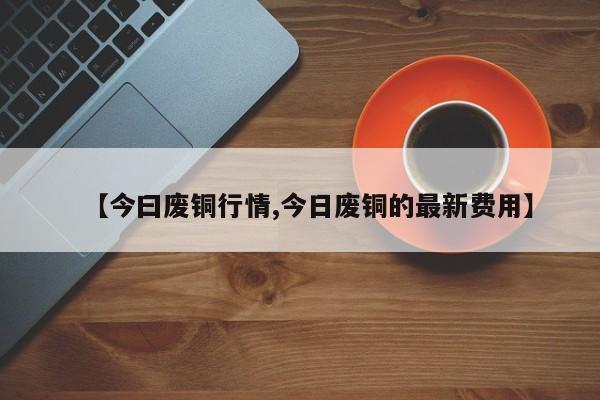 【今曰废铜行情,今日废铜的最新费用】