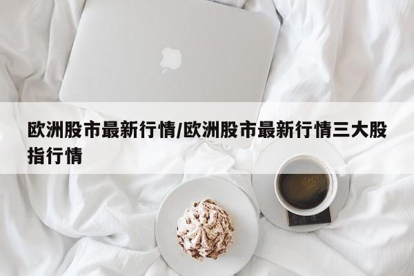 欧洲股市最新行情/欧洲股市最新行情三大股指行情