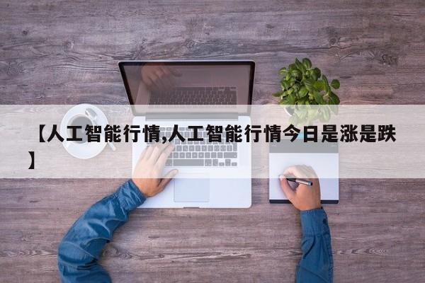 【人工智能行情,人工智能行情今日是涨是跌】
