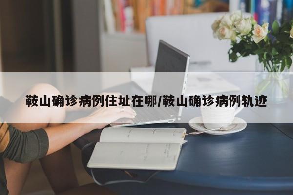 鞍山确诊病例住址在哪/鞍山确诊病例轨迹