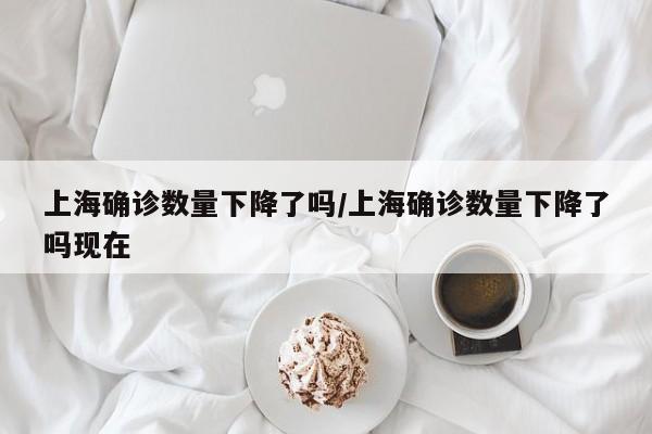 上海确诊数量下降了吗/上海确诊数量下降了吗现在