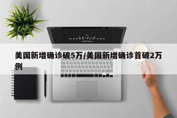美国新增确诊破5万/美国新增确诊首破2万例
