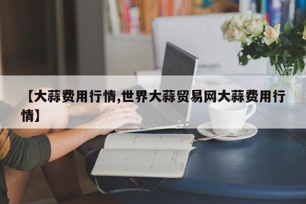 【大蒜费用行情,世界大蒜贸易网大蒜费用行情】