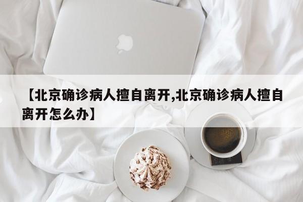 【北京确诊病人擅自离开,北京确诊病人擅自离开怎么办】
