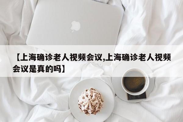 【上海确诊老人视频会议,上海确诊老人视频会议是真的吗】