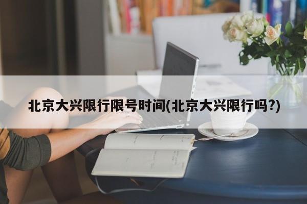 北京大兴限行限号时间(北京大兴限行吗?)