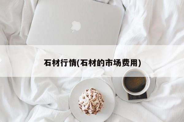 石材行情(石材的市场费用)