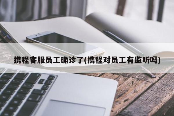 携程客服员工确诊了(携程对员工有监听吗)