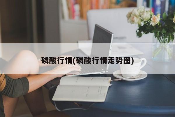 磷酸行情(磷酸行情走势图)
