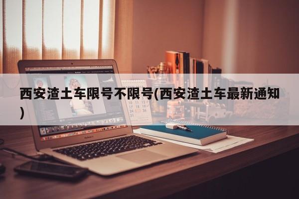 西安渣土车限号不限号(西安渣土车最新通知)