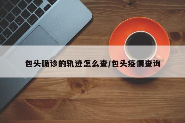 包头确诊的轨迹怎么查/包头疫情查询